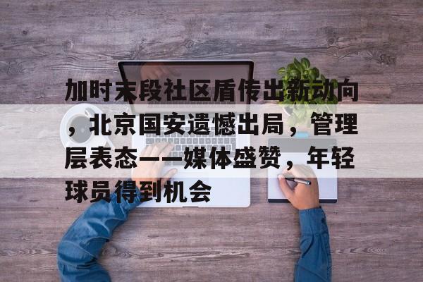 九游正版-关于加时末段社区盾传出新动向，北京国安遗憾出局，管理层表态——媒体盛赞，年轻球员得到机会的信息